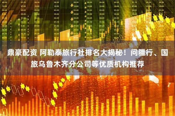 鼎豪配资 阿勒泰旅行社排名大揭秘！问疆行、国旅乌鲁木齐分公司等优质机构推荐