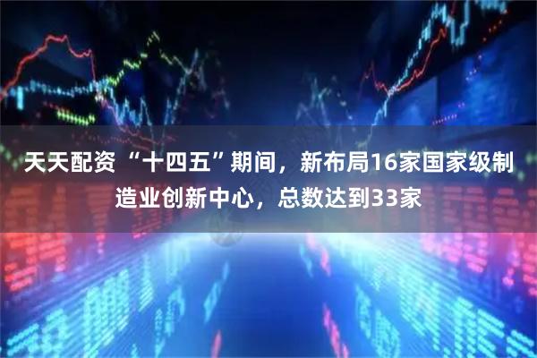 天天配资 “十四五”期间，新布局16家国家级制造业创新中心，总数达到33家