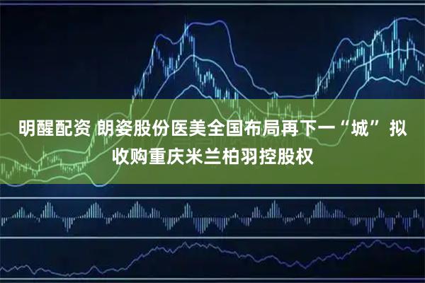 明醒配资 朗姿股份医美全国布局再下一“城” 拟收购重庆米兰柏羽控股权