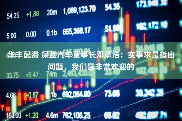 华丰配资 深蓝汽车董事长邓承浩：实事求是指出问题，我们是非常欢迎的