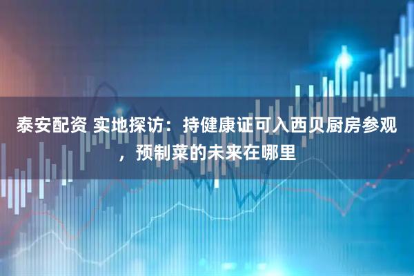 泰安配资 实地探访：持健康证可入西贝厨房参观，预制菜的未来在哪里