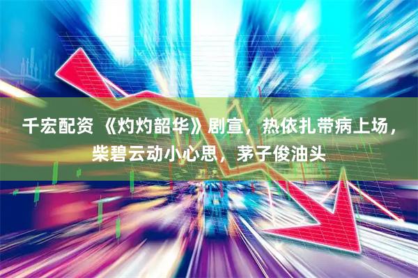 千宏配资 《灼灼韶华》剧宣，热依扎带病上场，柴碧云动小心思，茅子俊油头