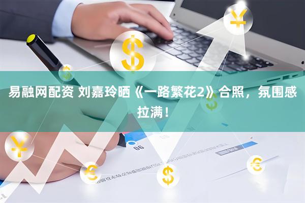 易融网配资 刘嘉玲晒《一路繁花2》合照，氛围感拉满！