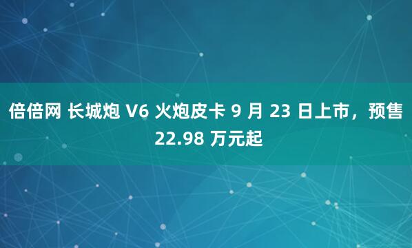 倍倍网 长城炮 V6 火炮皮卡 9 月 23 日上市，预售 22.98 万元起