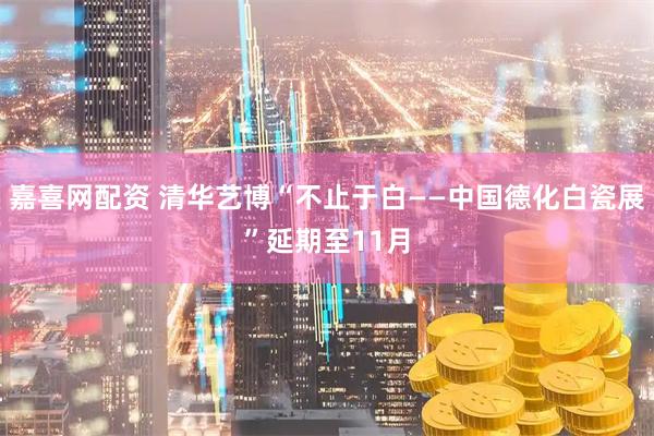 嘉喜网配资 清华艺博“不止于白——中国德化白瓷展”延期至11月