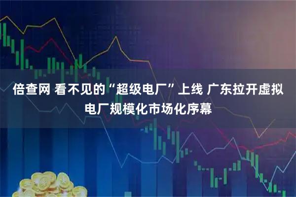 倍查网 看不见的“超级电厂”上线 广东拉开虚拟电厂规模化市场化序幕