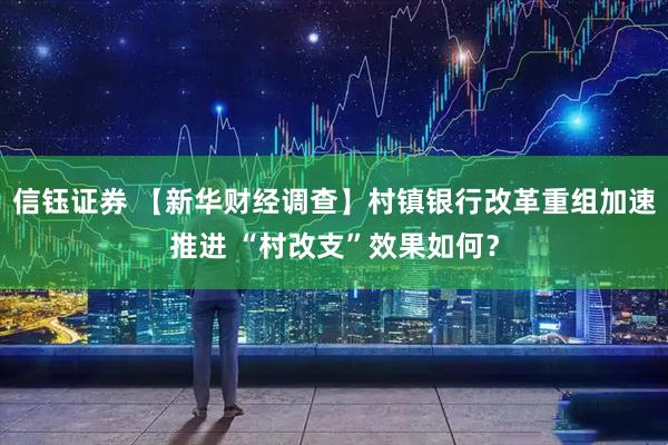 信钰证券 【新华财经调查】村镇银行改革重组加速推进 “村改支”效果如何？