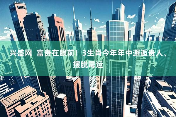 兴盛网  富贵在眼前！3生肖今年年中邂逅贵人、摆脱霉运