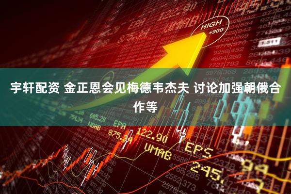 宇轩配资 金正恩会见梅德韦杰夫 讨论加强朝俄合作等