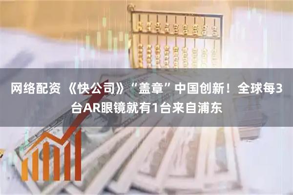 网络配资 《快公司》“盖章”中国创新！全球每3台AR眼镜就有1台来自浦东