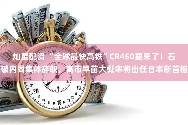 灿星配资 “全球最快高铁”CR450要来了！石破内阁集体辞职，高市早苗大概率将出任日本新首相