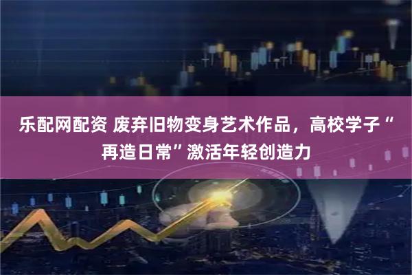 乐配网配资 废弃旧物变身艺术作品，高校学子“再造日常”激活年轻创造力