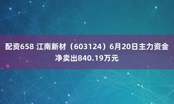 配资658 江南新材（603124）6月20日主力资金净卖出840.19万元