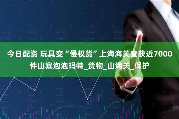 今日配资 玩具变“侵权货”上海海关查获近7000件山寨泡泡玛特_货物_山海关_保护