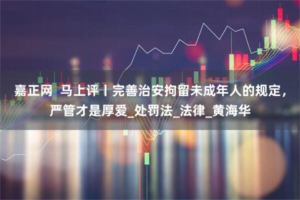 嘉正网  马上评丨完善治安拘留未成年人的规定，严管才是厚爱_处罚法_法律_黄海华