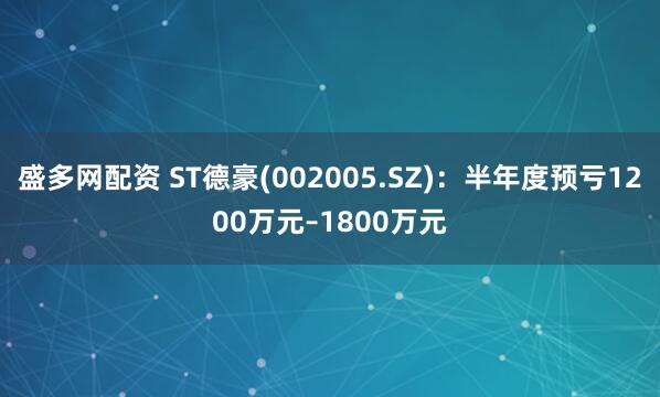 盛多网配资 ST德豪(002005.SZ)：半年度预亏1200万元–1800万元