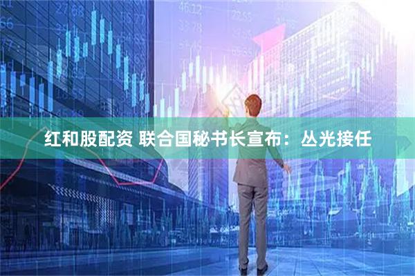 红和股配资 联合国秘书长宣布：丛光接任