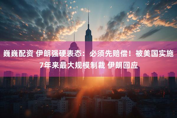 巍巍配资 伊朗强硬表态：必须先赔偿！被美国实施7年来最大规模制裁 伊朗回应