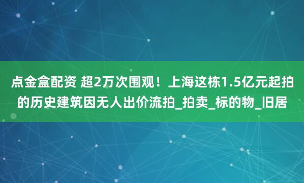 点金盒配资 超2万次围观！上海这栋1.5亿元起拍的历史建筑因无人出价流拍_拍卖_标的物_旧居