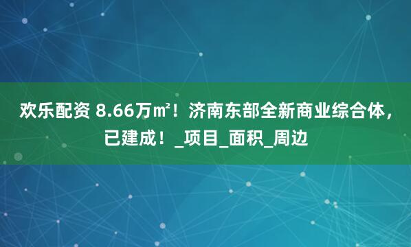 欢乐配资 8.66万㎡！济南东部全新商业综合体，已建成！_项目_面积_周边