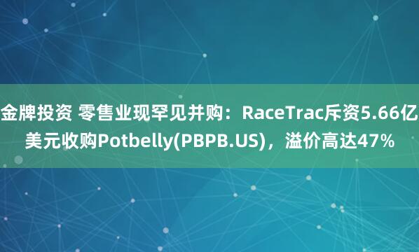 金牌投资 零售业现罕见并购：RaceTrac斥资5.66亿美元收购Potbelly(PBPB.US)，溢价高达47%
