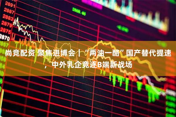 尚竞配资 聚焦进博会｜“两油一酪”国产替代提速，中外乳企竞逐B端新战场
