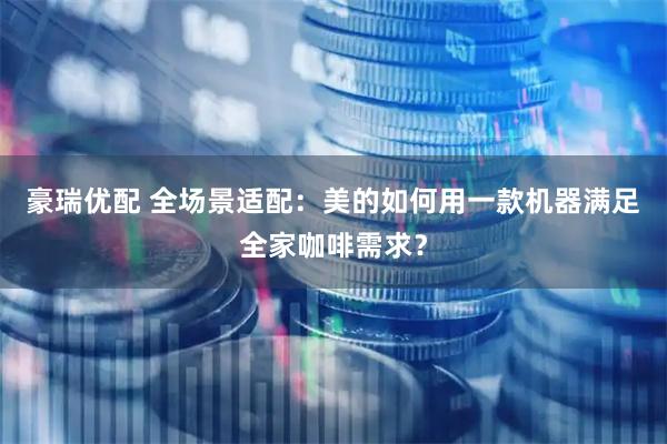 豪瑞优配 全场景适配：美的如何用一款机器满足全家咖啡需求？