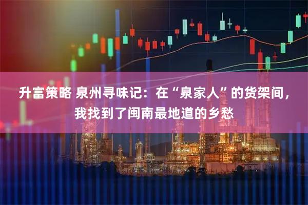升富策略 泉州寻味记：在“泉家人”的货架间，我找到了闽南最地道的乡愁