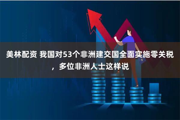 美林配资 我国对53个非洲建交国全面实施零关税，多位非洲人士这样说