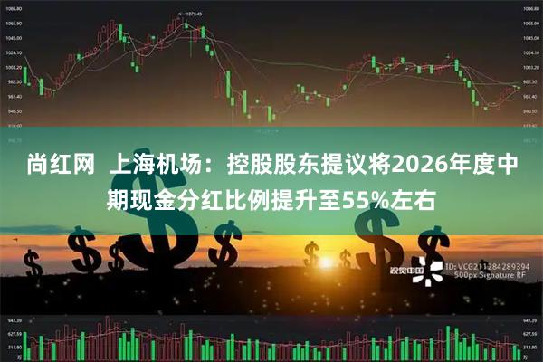 尚红网  上海机场：控股股东提议将2026年度中期现金分红比例提升至55%左右